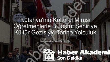Kütahya’nın Kültürel Mirası Öğretmenlerle Buluştu: Şehir ve Kültür Gezisiyle Tarihe Yolculuk